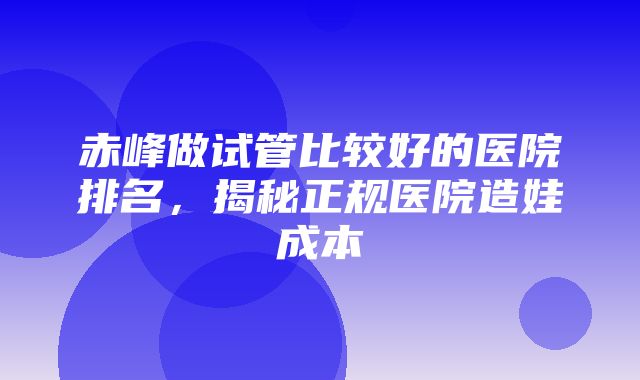 赤峰做试管比较好的医院排名，揭秘正规医院造娃成本