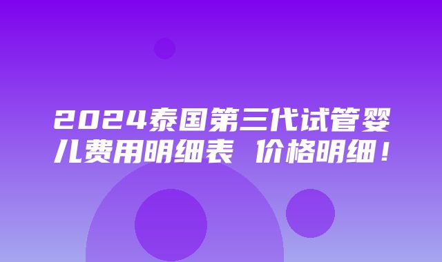 2024泰国第三代试管婴儿费用明细表 价格明细！