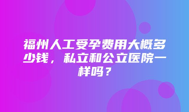 福州人工受孕费用大概多少钱，私立和公立医院一样吗？