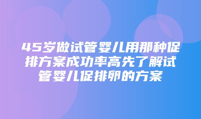 45岁做试管婴儿用那种促排方案成功率高先了解试管婴儿促排卵的方案