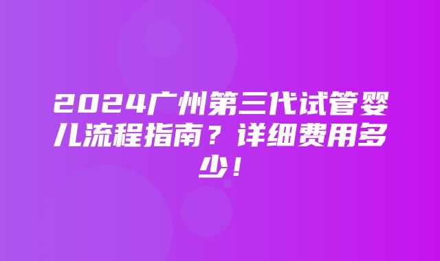 2024广州第三代试管婴儿流程指南？详细费用多少！