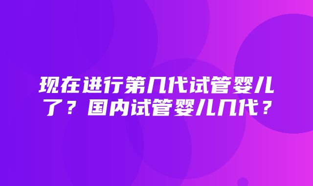 现在进行第几代试管婴儿了？国内试管婴儿几代？