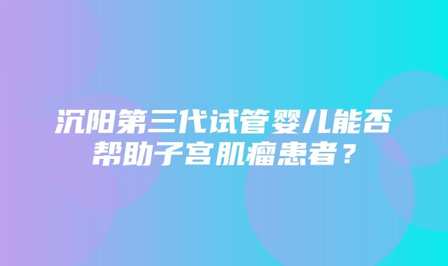 沉阳第三代试管婴儿能否帮助子宫肌瘤患者？