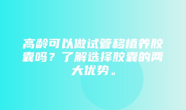 高龄可以做试管移植养胶囊吗？了解选择胶囊的两大优势。