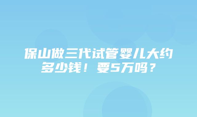 保山做三代试管婴儿大约多少钱！要5万吗？