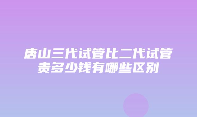 唐山三代试管比二代试管贵多少钱有哪些区别