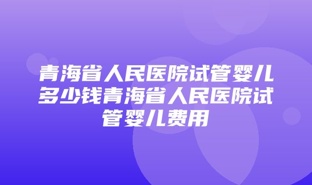 青海省人民医院试管婴儿多少钱青海省人民医院试管婴儿费用