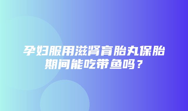 孕妇服用滋肾育胎丸保胎期间能吃带鱼吗？