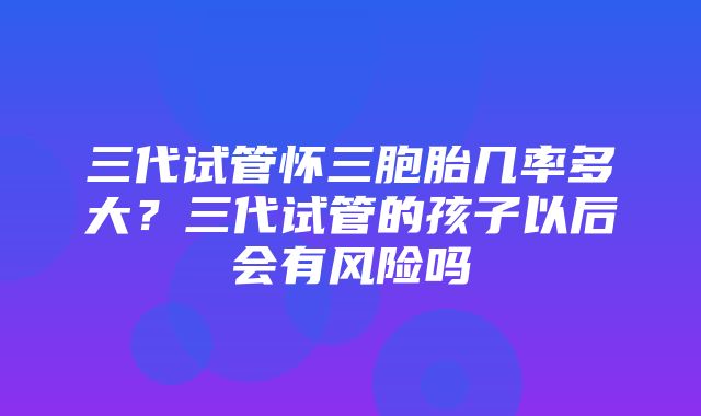 三代试管怀三胞胎几率多大？三代试管的孩子以后会有风险吗