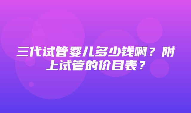 三代试管婴儿多少钱啊？附上试管的价目表？