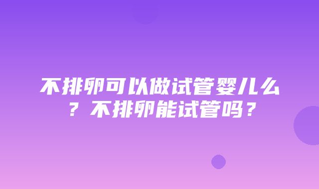 不排卵可以做试管婴儿么？不排卵能试管吗？