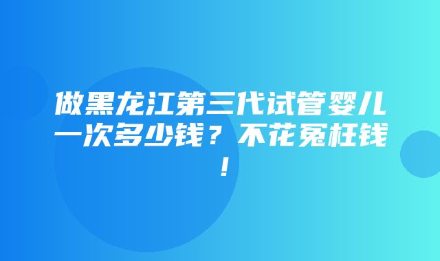 做黑龙江第三代试管婴儿一次多少钱？不花冤枉钱！