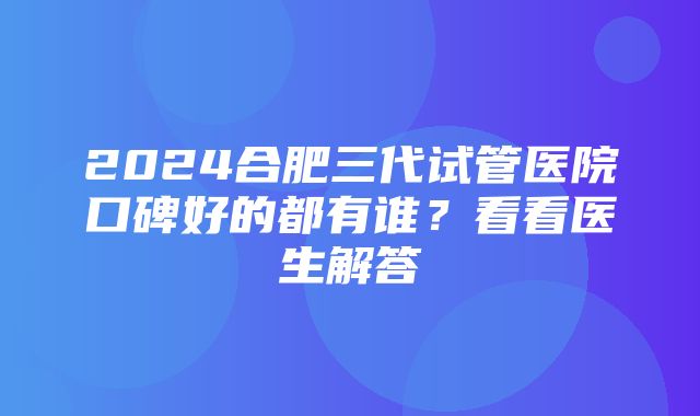 2024合肥三代试管医院口碑好的都有谁？看看医生解答