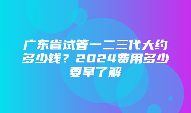 广东省试管一二三代大约多少钱？2024费用多少要早了解