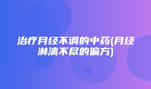 治疗月经不调的中药(月经淋漓不尽的偏方)