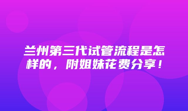 兰州第三代试管流程是怎样的，附姐妹花费分享！