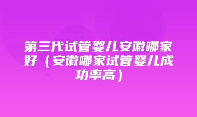 第三代试管婴儿安徽哪家好（安徽哪家试管婴儿成功率高）