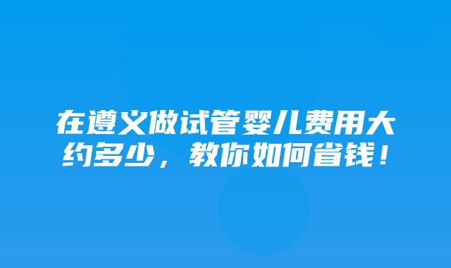 在遵义做试管婴儿费用大约多少，教你如何省钱！