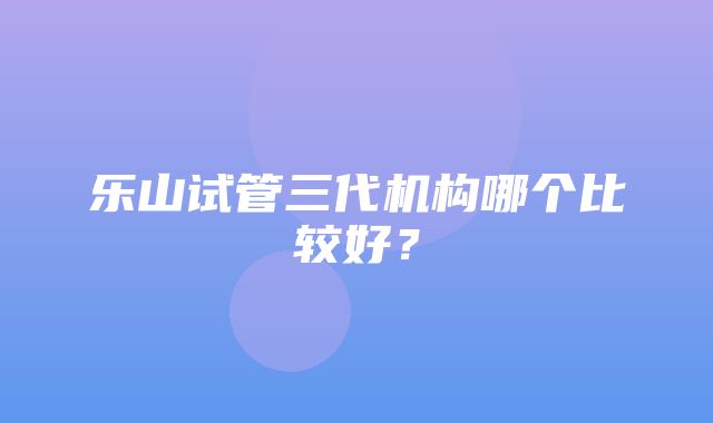 乐山试管三代机构哪个比较好？