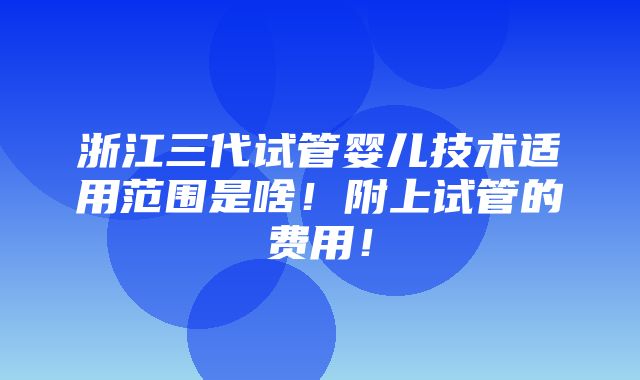 浙江三代试管婴儿技术适用范围是啥！附上试管的费用！