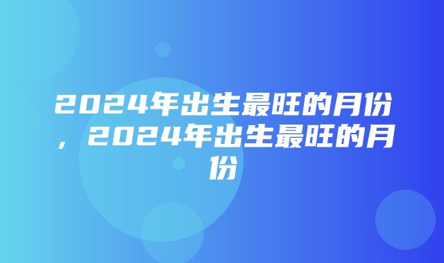 2024年出生最旺的月份，2024年出生最旺的月份