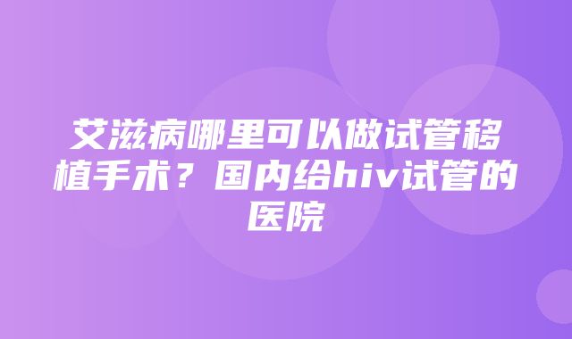 艾滋病哪里可以做试管移植手术？国内给hiv试管的医院