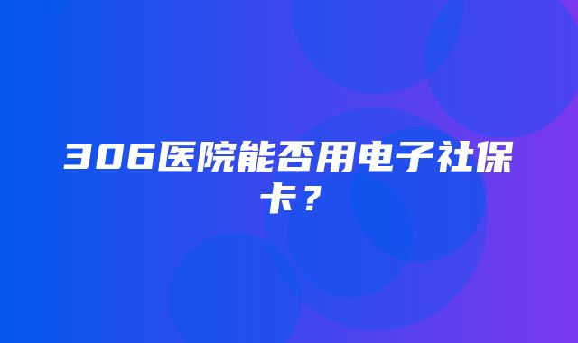 306医院能否用电子社保卡？