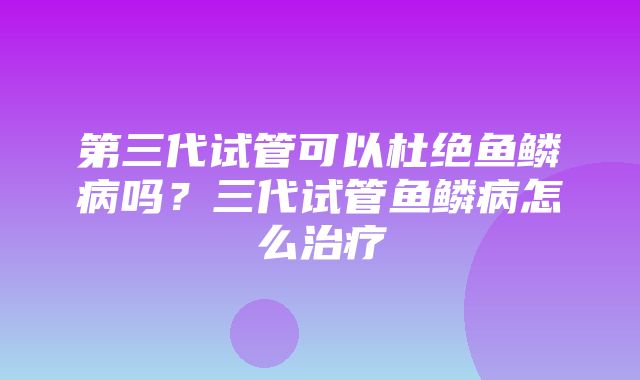 第三代试管可以杜绝鱼鳞病吗？三代试管鱼鳞病怎么治疗