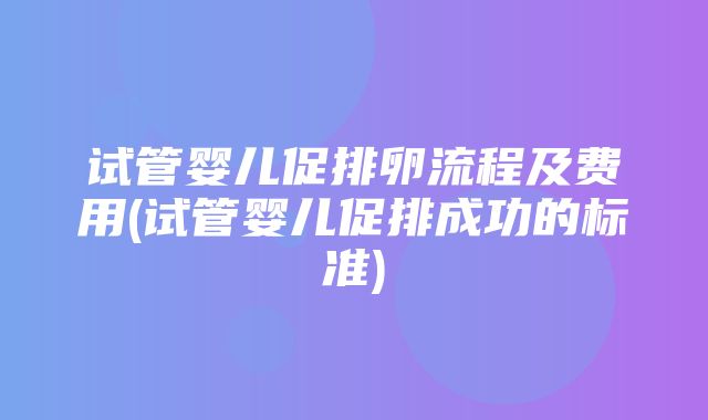 试管婴儿促排卵流程及费用(试管婴儿促排成功的标准)