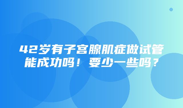 42岁有子宫腺肌症做试管能成功吗！要少一些吗？