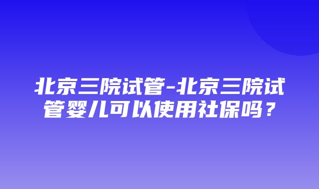 北京三院试管-北京三院试管婴儿可以使用社保吗？