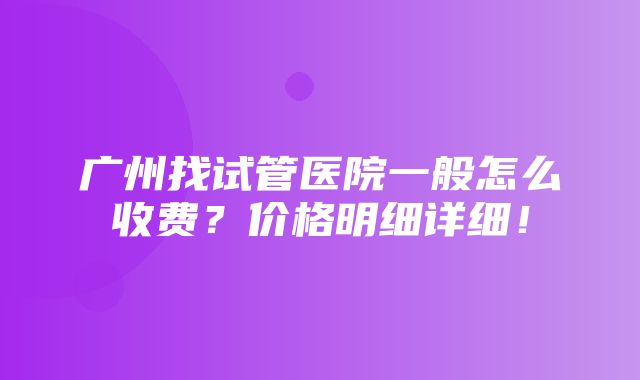 广州找试管医院一般怎么收费？价格明细详细！