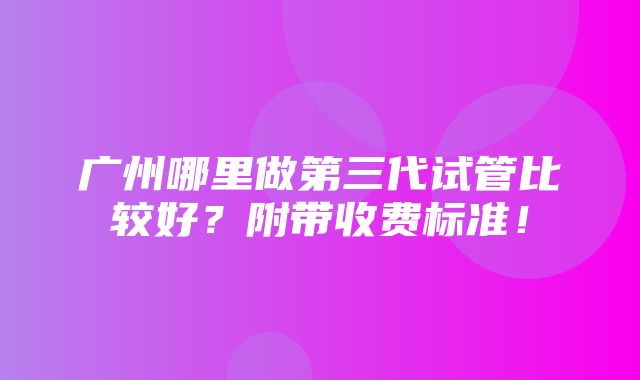 广州哪里做第三代试管比较好？附带收费标准！