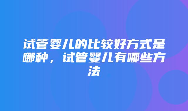 试管婴儿的比较好方式是哪种，试管婴儿有哪些方法