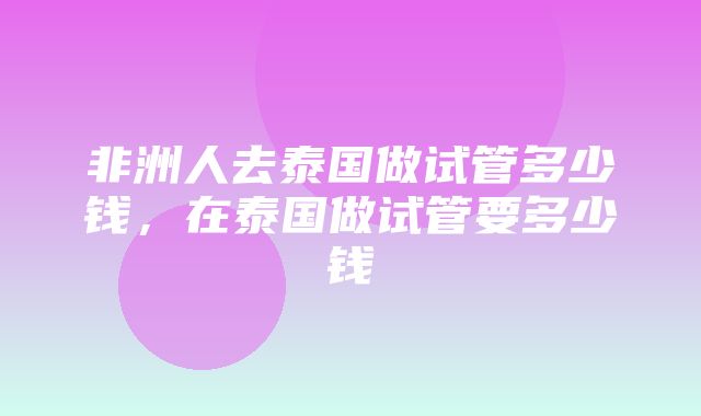 非洲人去泰国做试管多少钱，在泰国做试管要多少钱