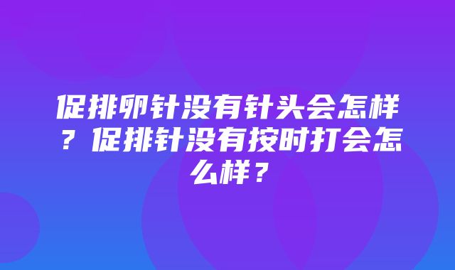 促排卵针没有针头会怎样？促排针没有按时打会怎么样？