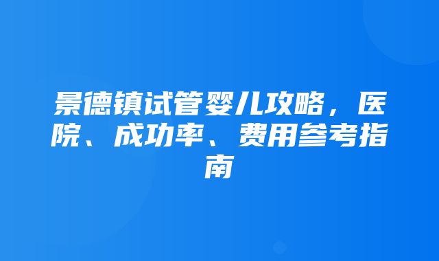 景德镇试管婴儿攻略，医院、成功率、费用参考指南