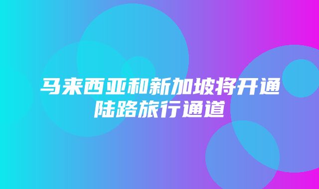 马来西亚和新加坡将开通陆路旅行通道