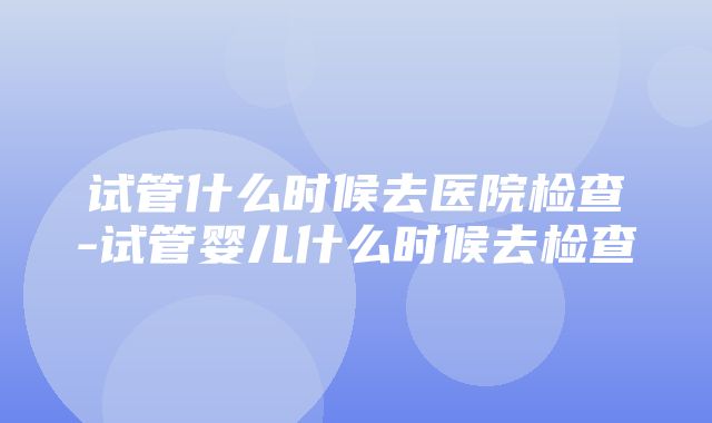 试管什么时候去医院检查-试管婴儿什么时候去检查