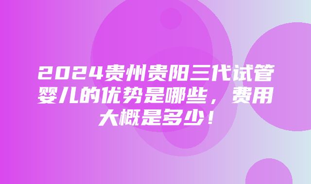 2024贵州贵阳三代试管婴儿的优势是哪些，费用大概是多少！