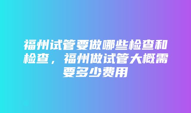 福州试管要做哪些检查和检查，福州做试管大概需要多少费用