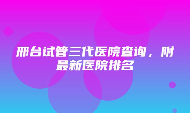 邢台试管三代医院查询，附最新医院排名