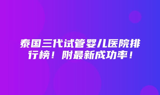 泰国三代试管婴儿医院排行榜！附最新成功率！