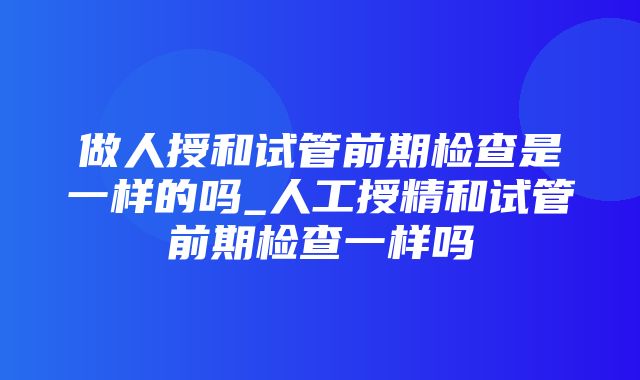 做人授和试管前期检查是一样的吗_人工授精和试管前期检查一样吗