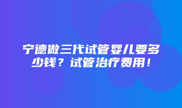 宁德做三代试管婴儿要多少钱？试管治疗费用！