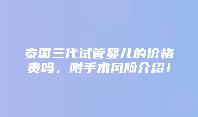 泰国三代试管婴儿的价格贵吗，附手术风险介绍！