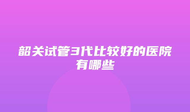 韶关试管3代比较好的医院有哪些