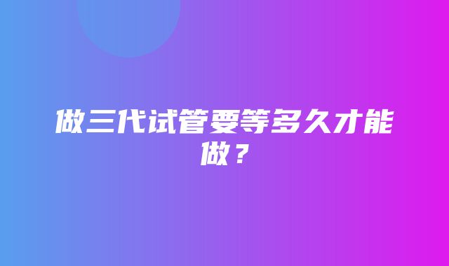 做三代试管要等多久才能做？