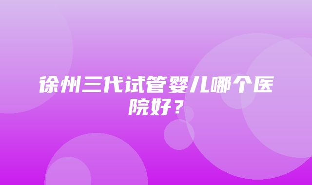 徐州三代试管婴儿哪个医院好？