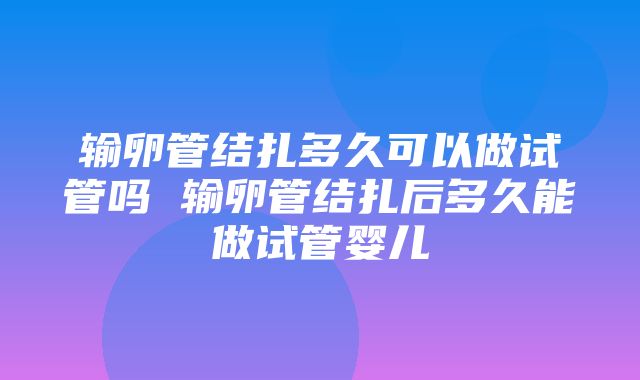 输卵管结扎多久可以做试管吗 输卵管结扎后多久能做试管婴儿